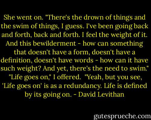 She went on. "There's the drown of things and the swim of things, I guess. I've been going back and forth, back and forth. I feel the weight of it. And this bewilderment - how can something that doesn't have a form, doesn't have a definition, doesn't have words - how can it have such weight? And yet, there's the need to swim."<br /><br />"Life goes on," I offered.<br /><br />"Yeah, but you see, 'Life goes on' is as a redundancy. Life is defined by its going on. - David Levithan