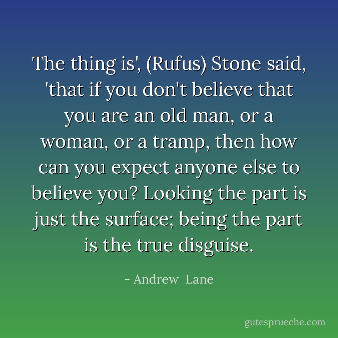 The thing is', (Rufus) Stone said, 'that if you don't believe that you are an old man, or a woman, or a tramp, then how can you expect anyone else to believe you? Looking the part is just the surface; being the part is the true disguise. - Andrew  Lane