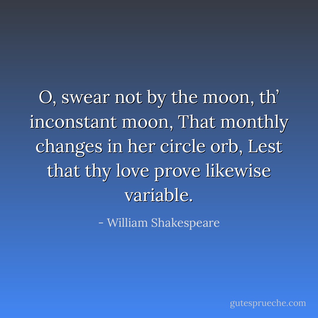 O, swear not by the moon, th’ inconstant moon,<br />That monthly changes in her circle orb,<br />Lest that thy love prove likewise variable. - William Shakespeare