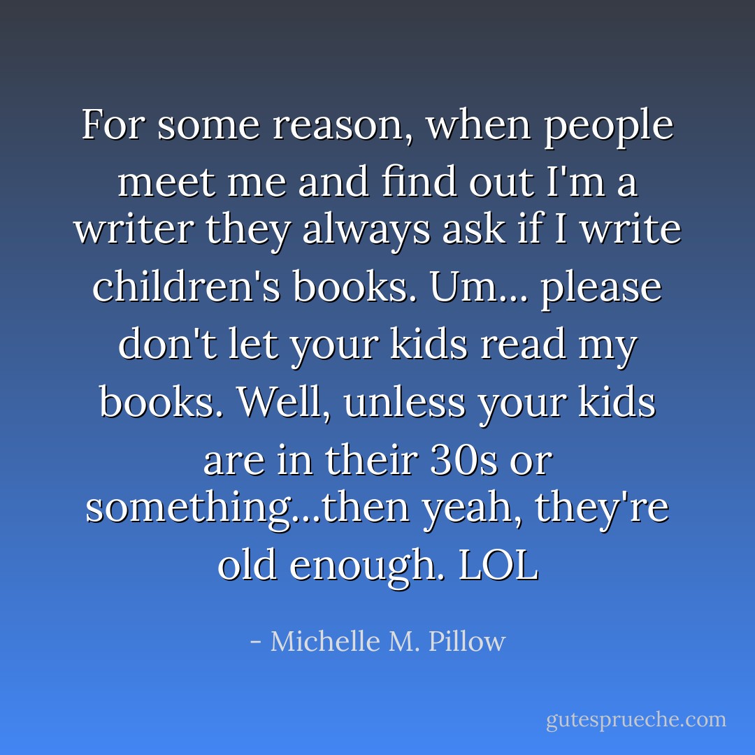 For some reason, when people meet me and find out I'm a writer they always ask if I write children's books. Um... please don't let your kids read my books. Well, unless your kids are in their 30s or something...then yeah, they're old enough. LOL - Michelle M. Pillow