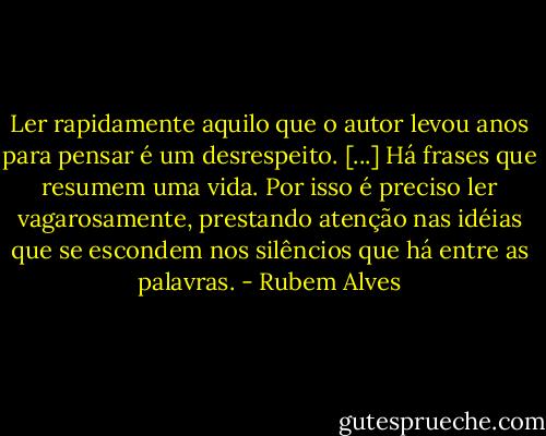 Ler rapidamente aquilo que o autor levou anos para pensar é um desrespeito. [...] Há frases que resumem uma vida. Por isso é preciso ler vagarosamente, prestando atenção nas idéias que se escondem nos silêncios que há entre as palavras. - Rubem Alves