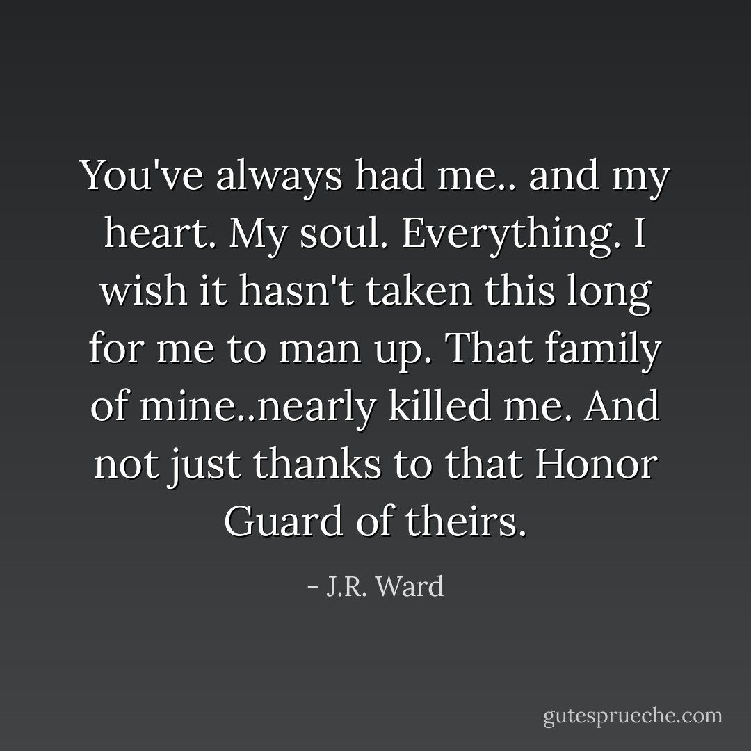 You've always had me.. and my heart. My soul. Everything. I wish it hasn't taken this long for me to man up. That family of mine..nearly killed me. And not just thanks to that Honor Guard of theirs. - J.R. Ward