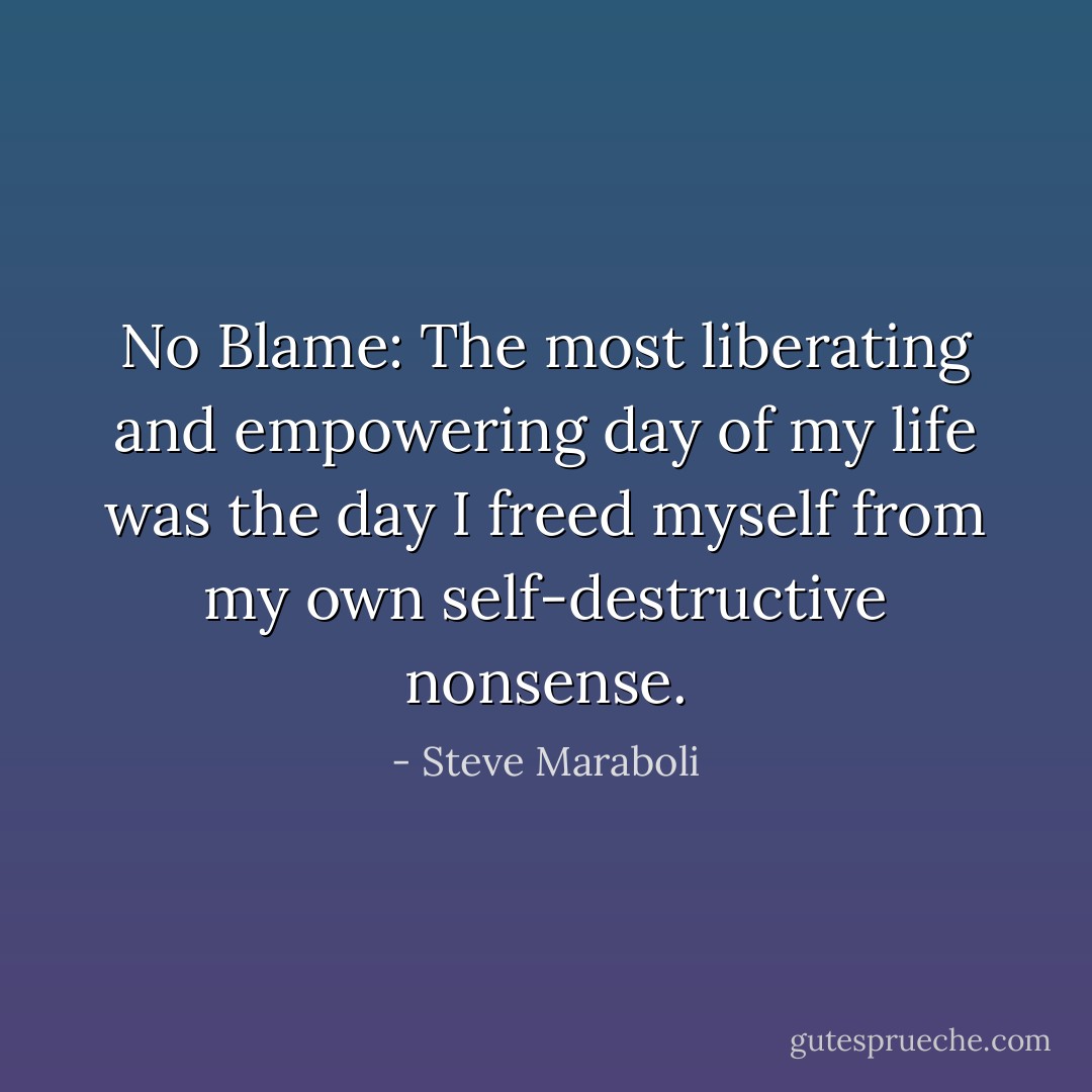 No Blame: The most liberating and empowering day of my life was the day I freed myself from my own self-destructive nonsense. - Steve Maraboli
