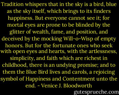 Tradition whispers that in the sky is a bird, blue as the sky itself, which brings to its finders happiness. But everyone cannot see it; for mortal eyes are prone to be blinded by the glitter of wealth, fame, and position, and deceived by the mocking Will-o-Wisp of empty honors. But for the fortunate ones who seek with open eyes and hearts, with the artlessness, simplicity, and faith which are richest in childhood, there is an undying promise; and to them the Blue Bird lives and carols, a rejoicing symbol of Happiness and Contentment unto the end. - Venice J. Bloodworth