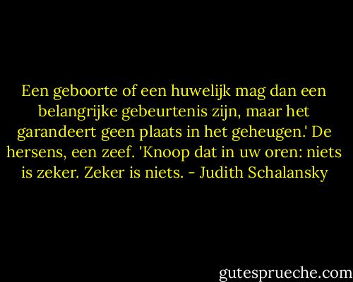 Een geboorte of een huwelijk mag dan een belangrijke gebeurtenis zijn, maar het garandeert geen plaats in het geheugen.' De hersens, een zeef.<br />'Knoop dat in uw oren: niets is zeker. Zeker is niets. - Judith Schalansky