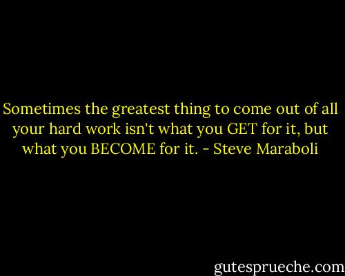 Sometimes the greatest thing to come out of all your hard work isn't what you GET for it, but what you BECOME for it. - Steve Maraboli