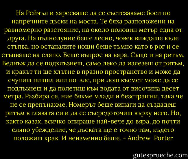 На Рейчъл и харесваше да се състезаваме боси по напречните дъски на моста. Те бяха разположени на равномерно разстояние, на около половин метър една от друга. На пълнолуние беше лесно, човек виждаше къде стъпва, но останалите нощи беше тъмно като в рог и се стъпваше на сляпо. Беше въпрос на вяра. Също и на ритъм. Веднъж да се подхлъзнеш, само леко да излезеш от ритъм, и кракът ти ще хлътне в празно пространство и може да счупиш пищял или по-зле, при лош късмет може да се подлъзнеш и да полетиш към водата от височина десет метра. Разбира се, ние бяхме млади и безстрашни, така че не се препънахме. Номерът беше винаги да създадеш ритъм в главата си и да се съсредоточиш върху него. Но, както казах, всичко опираше най-вече до вяра, до почти сляпо убеждение, че дъската ще е точно там, където положиш крак. И неизменно беше. - Andrew  Porter