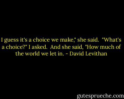 I guess it's a choice we make," she said.<br /><br />"What's a choice?" I asked.<br /><br />And she said, "How much of the world we let in. - David Levithan