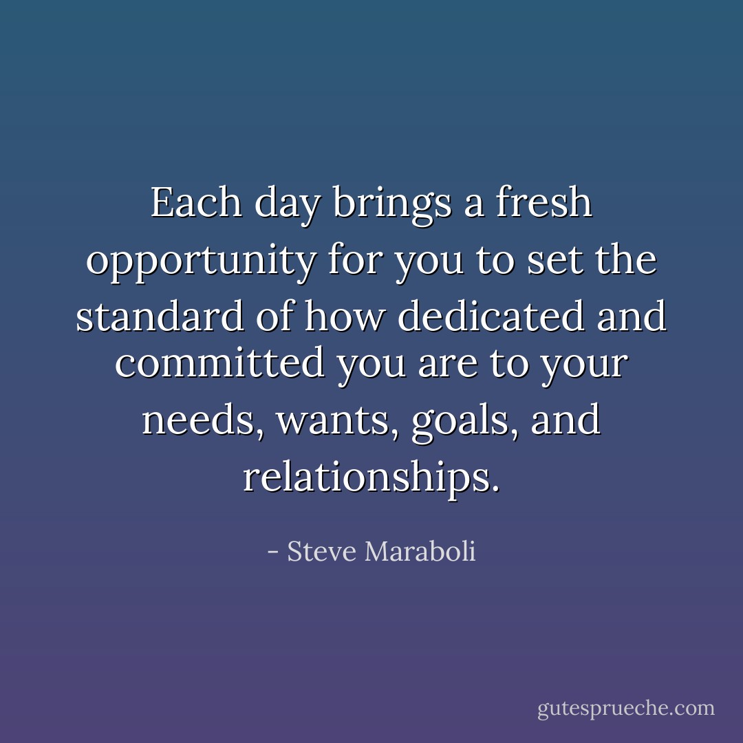 Each day brings a fresh opportunity for you to set the standard of how dedicated and committed you are to your needs, wants, goals, and relationships. - Steve Maraboli