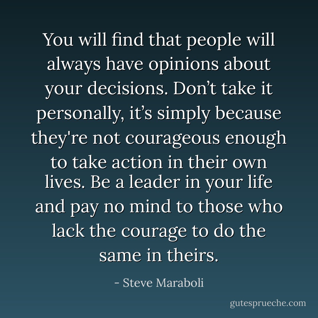 You will find that people will always have opinions about your decisions. Don’t take it personally, it’s simply because they're not courageous enough to take action in their own lives. Be a leader in your life and pay no mind to those who lack the courage to do the same in theirs. - Steve Maraboli