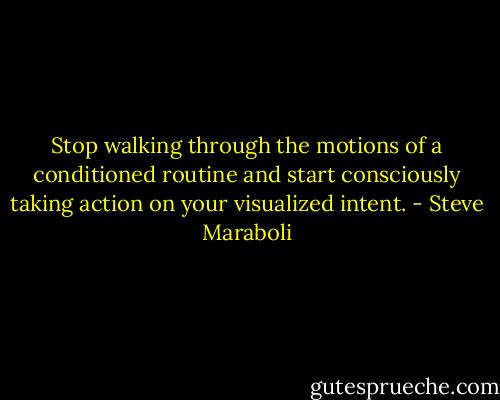 Stop walking through the motions of a conditioned routine and start consciously taking action on your visualized intent. - Steve Maraboli