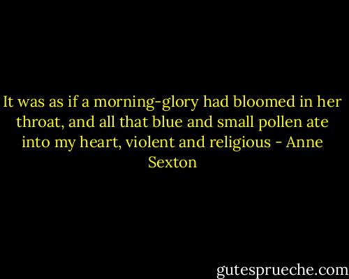 It was as if a morning-glory had bloomed in her throat, and all that blue and small pollen ate into my heart, violent and religious - Anne Sexton