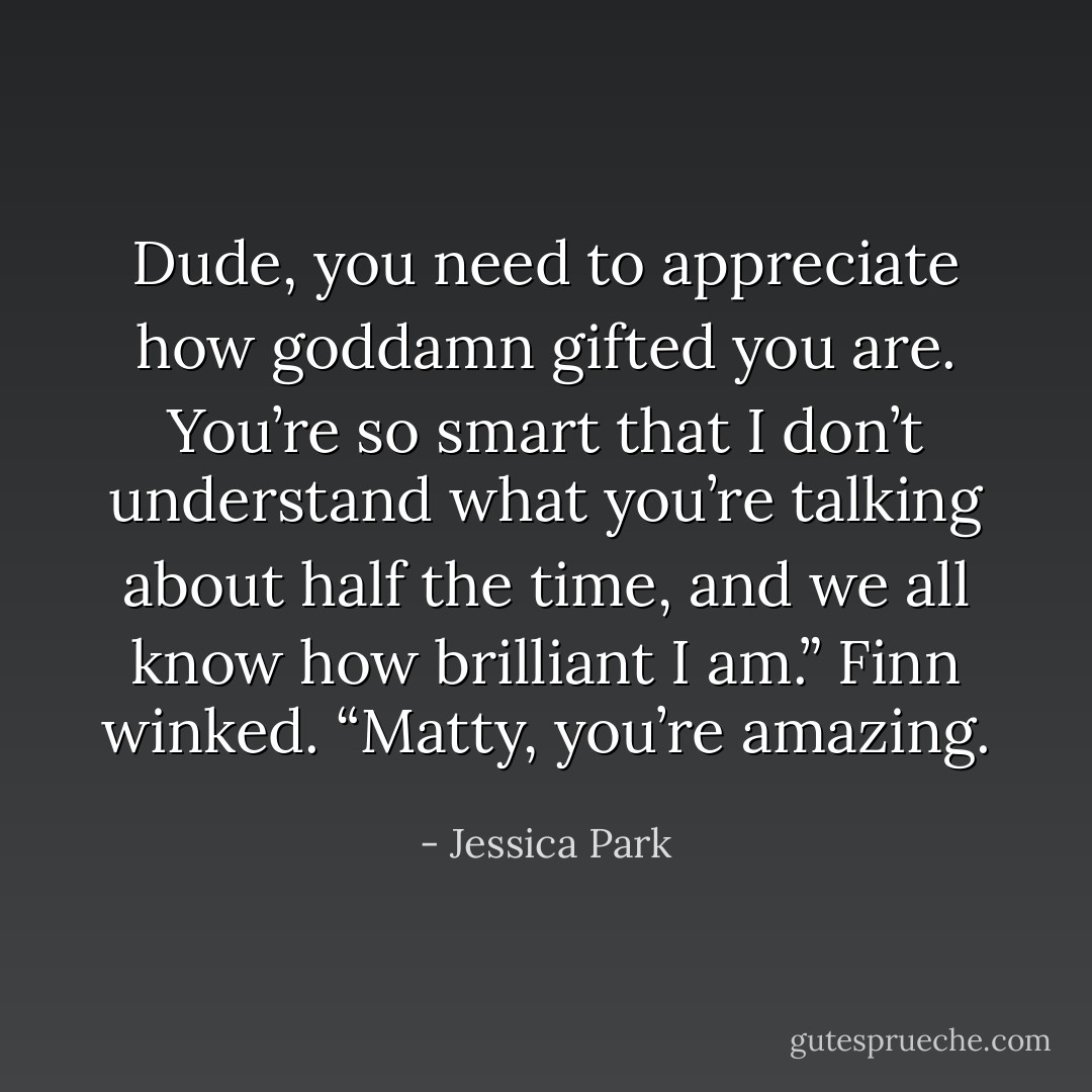 Dude, you need to appreciate how goddamn gifted you are. You’re so smart that I don’t understand what you’re talking about half the time, and we all know how brilliant I am.” Finn winked. “Matty, you’re amazing. - Jessica Park