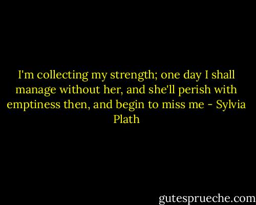 I'm collecting my strength; one day I shall manage without her, and she'll perish with emptiness then, and begin to miss me - Sylvia Plath