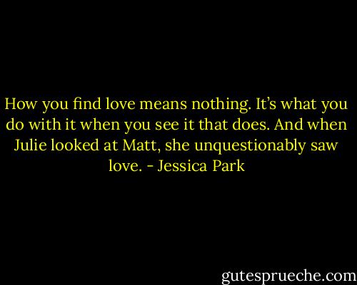 How you find love means nothing. It’s what you do with it when you see it that does. And when Julie looked at Matt, she unquestionably saw love. - Jessica Park