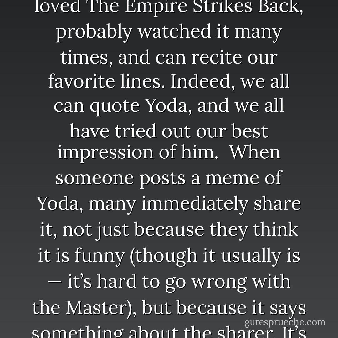 During my first few months of Facebooking, I discovered that my page had fostered a collective nostalgia for specific cultural icons. These started, unsurprisingly, within the realm of science fiction and fantasy. They commonly included a pointy-eared Vulcan from a certain groundbreaking 1960s television show.<br /><br />Just as often, though, I found myself sharing images of a diminutive, ancient, green and disarmingly wise Jedi Master who speaks in flip-side down English. Or, if feeling more sinister, I’d post pictures of his black-cloaked, dark-sided, heavy-breathing nemesis. As an aside, I initially received from Star Trek fans considerable “push-back,” or at least many raised Spock brows, when I began sharing images of Yoda and Darth Vader. To the purists, this bordered on sacrilege.. But as I like to remind fans, I was the only actor to work within both franchises, having also voiced the part of Lok Durd from the animated show Star Wars: The Clone Wars.<br /><br />It was the virality of these early posts, shared by thousands of fans without any prodding from me, that got me thinking. Why do we love Spock, Yoda and Darth Vader so much? And what is it about characters like these that causes fans to click “like” and “share” so readily?<br /><br />One thing was clear: Cultural icons help people define who they are today because they shaped who they were as children. We all “like” Yoda because we all loved The Empire Strikes Back, probably watched it many times, and can recite our favorite lines. Indeed, we all can quote Yoda, and we all have tried out our best impression of him.<br /><br />When someone posts a meme of Yoda, many immediately share it, not just because they think it is funny (though it usually is — it’s hard to go wrong with the Master), but because it says something about the sharer. It’s shorthand for saying, “This little guy made a huge impact on me, not sure what it is, but for certain a huge impact. Did it make one on you, too? I’m clicking ‘share’ to affirm something you may not know about me. I ‘like’ Yoda.”<br /> <br />And isn’t that what sharing on Facebook is all about? It’s not simply that the sharer wants you to snortle or “LOL” as it were. That’s part of it, but not the core. At its core is a statement about one’s belief system, one that includes the wisdom of Yoda.<br /><br />Other eminently shareable icons included beloved Tolkien characters, particularly Gandalf (as played by the inimitable Sir Ian McKellan). Gandalf, like Yoda, is somehow always above reproach and unfailingly epic.<br /><br />Like Yoda, Gandalf has his darker counterpart. Gollum is a fan favorite because he is a fallen figure who could reform with the right guidance. It doesn’t hurt that his every meme is invariably read in his distinctive, blood-curdling rasp. <br /><br />Then there’s also Batman, who seems to have survived both Adam West and Christian Bale, but whose questionable relationship to the Boy Wonder left plenty of room for hilarious homoerotic undertones. But seriously, there is something about the brooding, misunderstood and “chaotic-good” nature of this superhero that touches all of our hearts. - George Takei