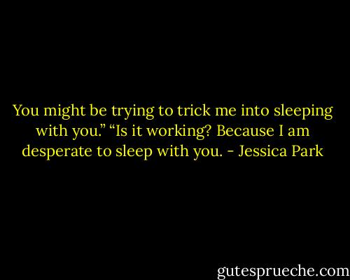 You might be trying to trick me into sleeping with you.” “Is it working? Because I am desperate to sleep with you. - Jessica Park