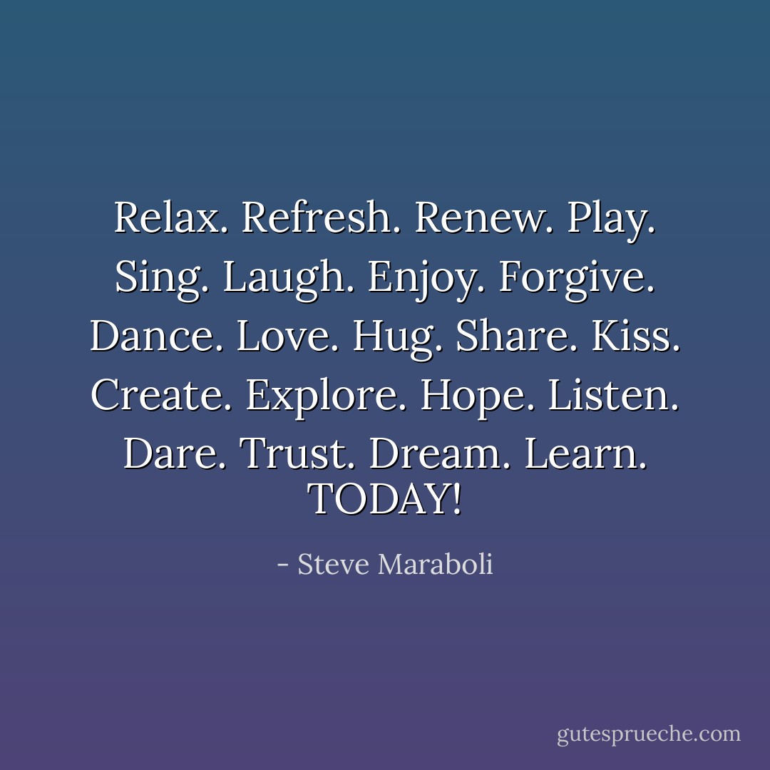 Relax. Refresh. Renew. Play. Sing. Laugh. Enjoy. Forgive. Dance. Love. Hug. Share. Kiss. Create. Explore. Hope. Listen. Dare. Trust. Dream. Learn. TODAY! - Steve Maraboli