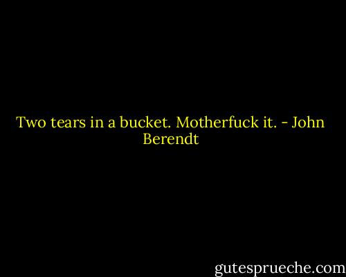 Two tears in a bucket. Motherfuck it. - John Berendt