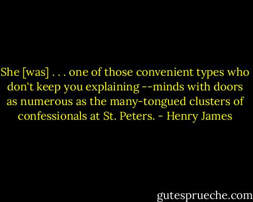 She [was] . . . one of those convenient types who don't keep you explaining --minds with doors as numerous as the many-tongued clusters of confessionals at St. Peters. - Henry James