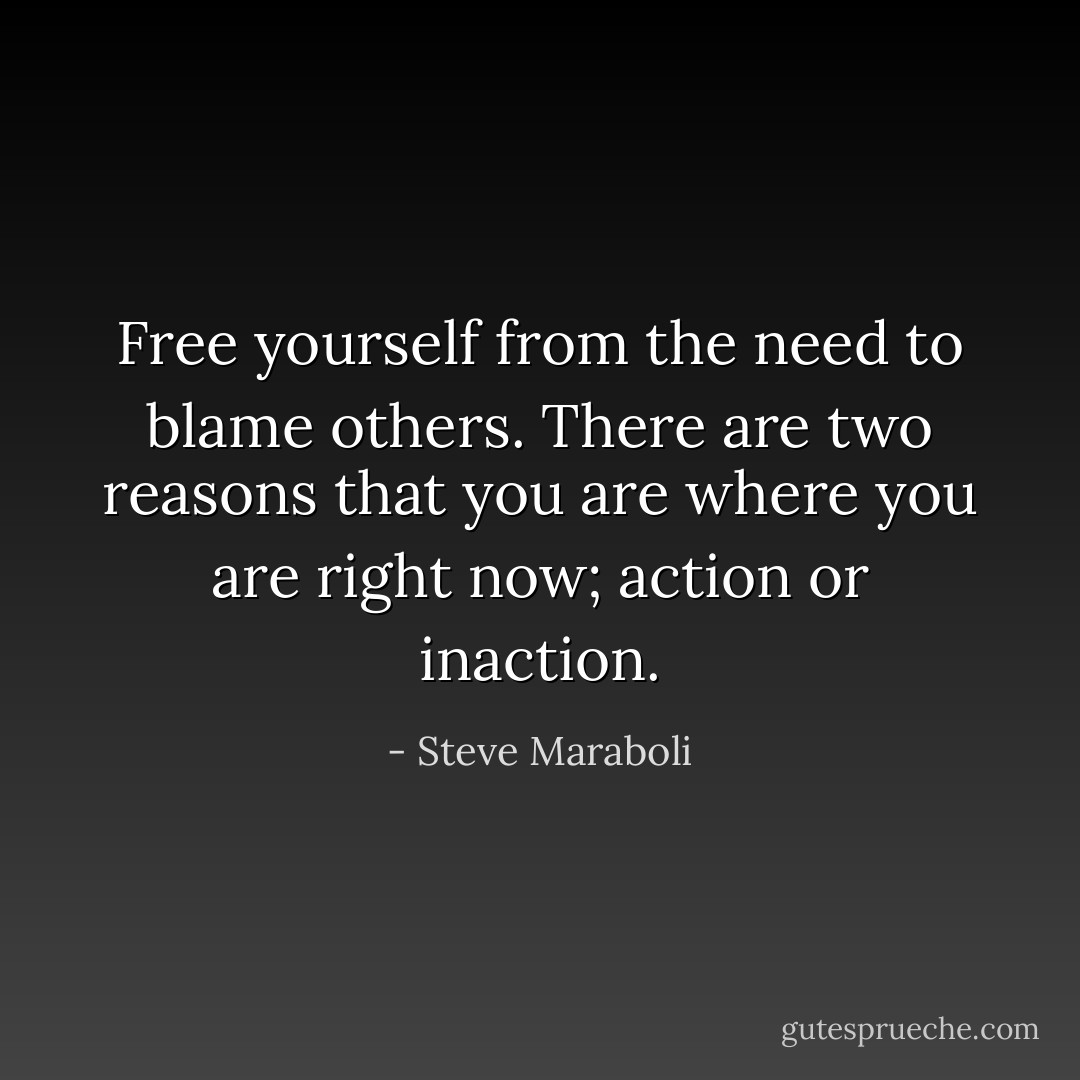 Free yourself from the need to blame others. There are two reasons that you are where you are right now; action or inaction. - Steve Maraboli