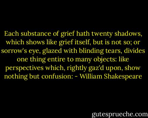 Each substance of grief hath twenty shadows, which shows like grief itself, but is not so; or sorrow's eye, glazed with blinding tears, divides one thing entire to many objects: like perspectives which, rightly gaz'd upon, show nothing but confusion: - William Shakespeare