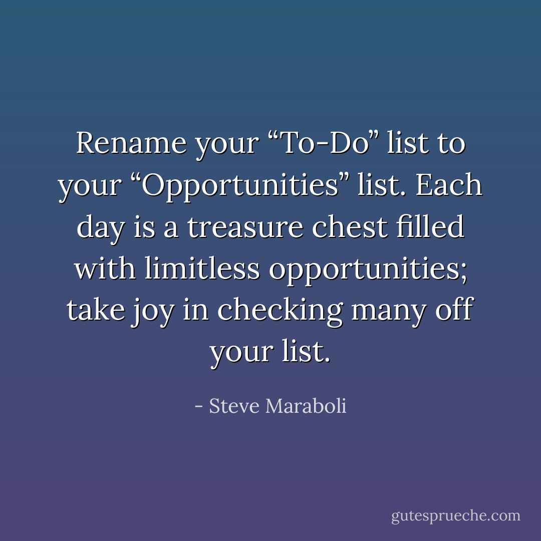 Rename your “To-Do” list to your “Opportunities” list. Each day is a treasure chest filled with limitless opportunities; take joy in checking many off your list. - Steve Maraboli