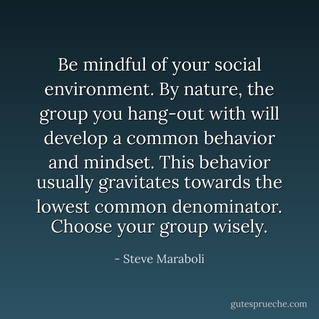 Be mindful of your social environment. By nature, the group you hang-out with will develop a common behavior and mindset. This behavior usually gravitates towards the lowest common denominator. Choose your group wisely. - Steve Maraboli