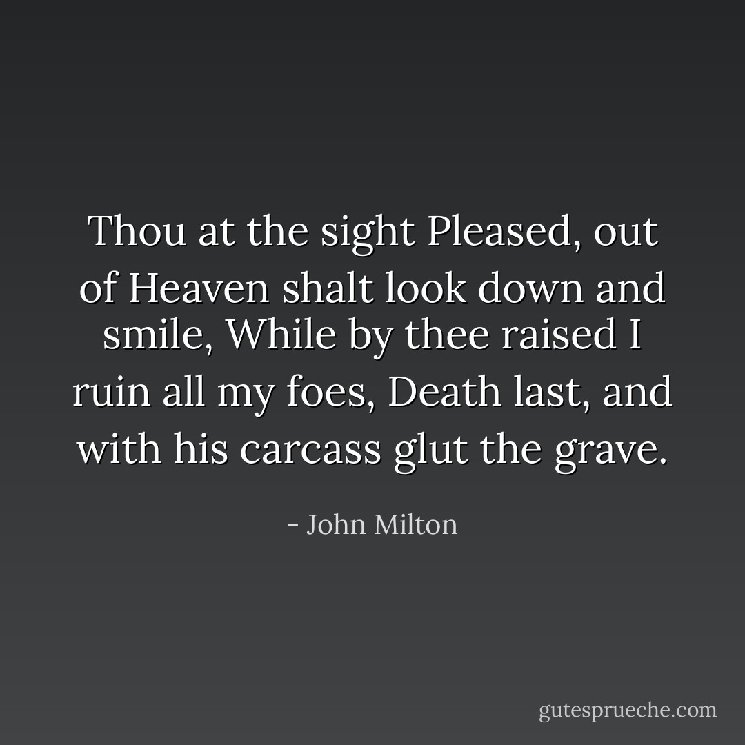 Thou at the sight<br />Pleased, out of Heaven shalt look down and smile,<br />While by thee raised I ruin all my foes,<br />Death last, and with his carcass glut the grave. - John Milton
