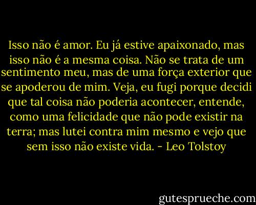 Isso não é amor. Eu já estive apaixonado, mas isso não é a mesma coisa. Não se trata de um sentimento meu, mas de uma força exterior que se apoderou de mim. Veja, eu fugi porque decidi que tal coisa não poderia acontecer, entende, como uma felicidade que não pode existir na terra; mas lutei contra mim mesmo e vejo que sem isso não existe vida. - Leo Tolstoy