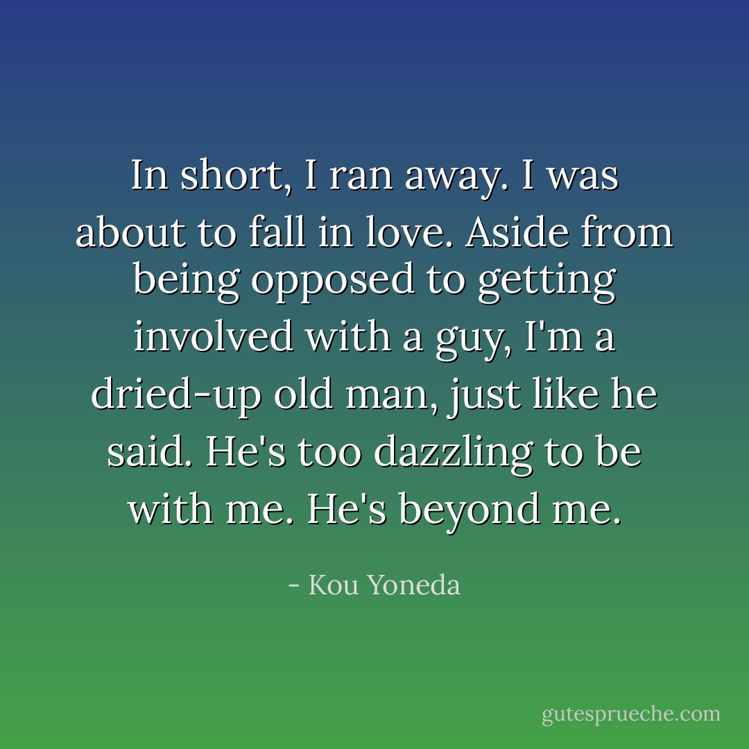 In short, I ran away. I was about to fall in love. Aside from being opposed to getting involved with a guy, I'm a dried-up old man, just like he said. He's too dazzling to be with me. He's beyond me. - Kou Yoneda