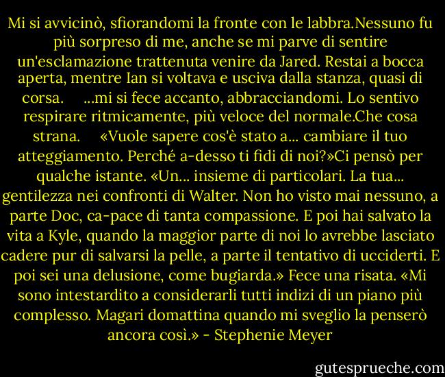 Mi si avvicinò, sfiorandomi la fronte con le labbra.Nessuno fu più sorpreso di me, anche se mi parve di sentire un'esclamazione trattenuta venire da Jared. Restai a bocca aperta, mentre Ian si voltava e usciva dalla stanza, quasi di corsa.<br /> <br /> <br />...mi si fece accanto, abbracciandomi. Lo sentivo respirare ritmicamente, più veloce del normale.Che cosa strana.<br /> <br /> <br />«Vuole sapere cos'è stato a... cambiare il tuo atteggiamento. Perché a-desso ti fidi di noi?»Ci pensò per qualche istante. «Un... insieme di particolari. La tua... gentilezza nei confronti di Walter. Non ho visto mai nessuno, a parte Doc, ca-pace di tanta compassione. E poi hai salvato la vita a Kyle, quando la maggior parte di noi lo avrebbe lasciato cadere pur di salvarsi la pelle, a parte il tentativo di ucciderti. E poi sei una delusione, come bugiarda.» Fece una risata. «Mi sono intestardito a considerarli tutti indizi di un piano più complesso. Magari domattina quando mi sveglio la penserò ancora così.» - Stephenie Meyer