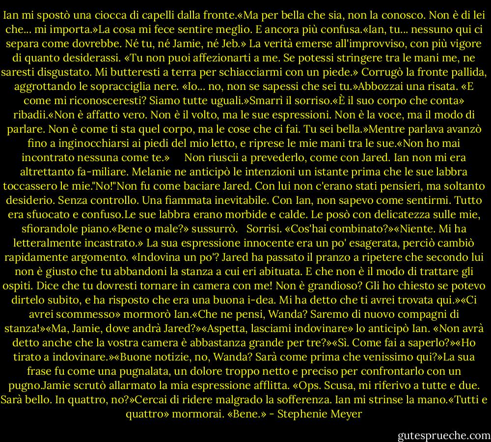 Ian mi spostò una ciocca di capelli dalla fronte.«Ma per bella che sia, non la conosco. Non è di lei che... mi importa.»La cosa mi fece sentire meglio. E ancora più confusa.«Ian, tu... nessuno qui ci separa come dovrebbe. Né tu, né Jamie, né Jeb.» La verità emerse all'improvviso, con più vigore di quanto desiderassi. «Tu non puoi affezionarti a me. Se potessi stringere tra le mani me, ne saresti disgustato. Mi butteresti a terra per schiacciarmi con un piede.»<br />Corrugò la fronte pallida, aggrottando le sopracciglia nere. «Io... no, non se sapessi che sei tu.»Abbozzai una risata. «E come mi riconosceresti? Siamo tutte uguali.»Smarrì il sorriso.«È il suo corpo che conta» ribadii.«Non è affatto vero. Non è il volto, ma le sue espressioni. Non è la voce, ma il modo di parlare. Non è come ti sta quel corpo, ma le cose che ci fai. Tu sei bella.»Mentre parlava avanzò fino a inginocchiarsi ai piedi del mio letto, e riprese le mie mani tra le sue.«Non ho mai incontrato nessuna come te.»<br /> <br /> <br />Non riuscii a prevederlo, come con Jared. Ian non mi era altrettanto fa-miliare. Melanie ne anticipò le intenzioni un istante prima che le sue labbra toccassero le mie."No!"Non fu come baciare Jared. Con lui non c'erano stati pensieri, ma soltanto desiderio. Senza controllo. Una fiammata inevitabile. Con Ian, non sapevo come sentirmi. Tutto era sfuocato e confuso.Le sue labbra erano morbide e calde. Le posò con delicatezza sulle mie, sfiorandole piano.«Bene o male?» sussurrò.<br /> <br />Sorrisi. «Cos'hai combinato?»«Niente. Mi ha letteralmente incastrato.» La sua espressione innocente era un po' esagerata, perciò cambiò rapidamente argomento. «Indovina un po'? Jared ha passato il pranzo a ripetere che secondo lui non è giusto che tu abbandoni la stanza a cui eri abituata. E che non è il modo di trattare gli ospiti. Dice che tu dovresti tornare in camera con me! Non è grandioso? Gli ho chiesto se potevo dirtelo subito, e ha risposto che era una buona i-dea. Mi ha detto che ti avrei trovata qui.»«Ci avrei scommesso» mormorò Ian.«Che ne pensi, Wanda? Saremo di nuovo compagni di stanza!»«Ma, Jamie, dove andrà Jared?»«Aspetta, lasciami indovinare» lo anticipò Ian. «Non avrà detto anche che la vostra camera è abbastanza grande per tre?»«Sì. Come fai a saperlo?»«Ho tirato a indovinare.»«Buone notizie, no, Wanda? Sarà come prima che venissimo qui?»La sua frase fu come una pugnalata, un dolore troppo netto e preciso per confrontarlo con un pugno.Jamie scrutò allarmato la mia espressione afflitta. «Ops. Scusa, mi riferivo a tutte e due. Sarà bello. In quattro, no?»Cercai di ridere malgrado la sofferenza. Ian mi strinse la mano.«Tutti e quattro» mormorai. «Bene.» - Stephenie Meyer