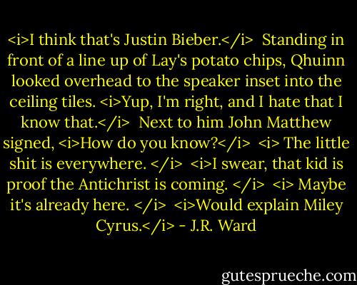 <i>I think that's Justin Bieber.</i><br /><br />Standing in front of a line up of Lay's potato chips, Qhuinn looked overhead to the speaker inset into the ceiling tiles. <i>Yup, I'm right, and I hate that I know that.</i><br /><br />Next to him John Matthew signed, <i>How do you know?</i><br /><br /><i> The little shit is everywhere. </i><br /><br /><i>I swear, that kid is proof the Antichrist is coming. </i><br /><br /><i> Maybe it's already here. </i><br /><br /><i>Would explain Miley Cyrus.</i> - J.R. Ward