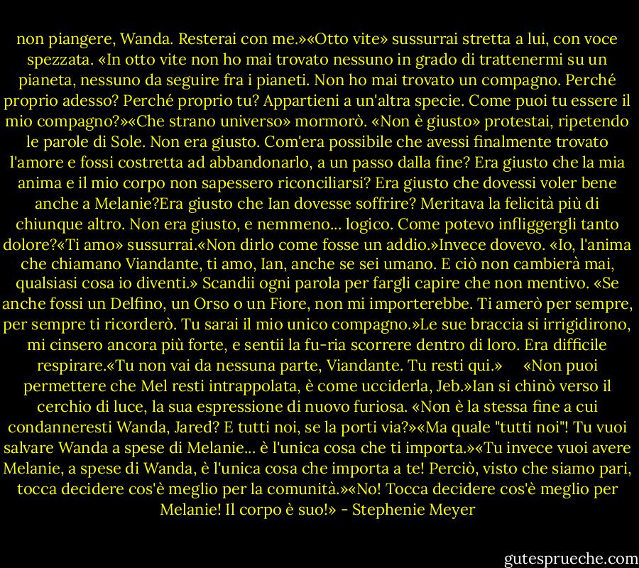 non piangere, Wanda. Resterai con me.»«Otto vite» sussurrai stretta a lui, con voce spezzata. «In otto vite non ho mai trovato nessuno in grado di trattenermi su un pianeta, nessuno da seguire fra i pianeti. Non ho mai trovato un compagno. Perché proprio adesso? Perché proprio tu? Appartieni a un'altra specie. Come puoi tu essere il mio compagno?»«Che strano universo» mormorò.<br />«Non è giusto» protestai, ripetendo le parole di Sole. Non era giusto. Com'era possibile che avessi finalmente trovato l'amore e fossi costretta ad abbandonarlo, a un passo dalla fine? Era giusto che la mia anima e il mio corpo non sapessero riconciliarsi? Era giusto che dovessi voler bene anche a Melanie?Era giusto che Ian dovesse soffrire? Meritava la felicità più di chiunque altro. Non era giusto, e nemmeno... logico. Come potevo infliggergli tanto dolore?«Ti amo» sussurrai.«Non dirlo come fosse un addio.»Invece dovevo. «Io, l'anima che chiamano Viandante, ti amo, Ian, anche se sei umano. E ciò non cambierà mai, qualsiasi cosa io diventi.» Scandii ogni parola per fargli capire che non mentivo. «Se anche fossi un Delfino, un Orso o un Fiore, non mi importerebbe. Ti amerò per sempre, per sempre ti ricorderò. Tu sarai il mio unico compagno.»Le sue braccia si irrigidirono, mi cinsero ancora più forte, e sentii la fu-ria scorrere dentro di loro. Era difficile respirare.«Tu non vai da nessuna parte, Viandante. Tu resti qui.»<br /> <br /> <br />«Non puoi permettere che Mel resti intrappolata, è come ucciderla, Jeb.»Ian si chinò verso il cerchio di luce, la sua espressione di nuovo furiosa. «Non è la stessa fine a cui condanneresti Wanda, Jared? E tutti noi, se la porti via?»«Ma quale "tutti noi"! Tu vuoi salvare Wanda a spese di Melanie... è l'unica cosa che ti importa.»«Tu invece vuoi avere Melanie, a spese di Wanda, è l'unica cosa che importa a te! Perciò, visto che siamo pari, tocca decidere cos'è meglio per la comunità.»«No! Tocca decidere cos'è meglio per Melanie! Il corpo è suo!» - Stephenie Meyer