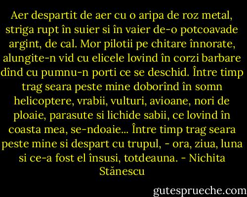 Aer despartit de aer<br />cu o aripa de roz metal,<br />striga rupt în suier si în vaier<br />de-o potcoavade argint, de cal.<br />Mor pilotii pe chitare<br />înnorate, alungite-n vid<br />cu elicele lovind în corzi barbare<br />dînd cu pumnu-n porti ce se deschid.<br />Între timp trag seara peste mine<br />doborînd în somn helicoptere, vrabii,<br />vulturi, avioane, nori de ploaie,<br />parasute si lichide sabii,<br />ce lovind în coasta mea, se-ndoaie...<br />Între timp trag seara peste mine<br />si despart cu trupul, - ora, ziua, luna<br />si ce-a fost el însusi, totdeauna. - Nichita Stănescu