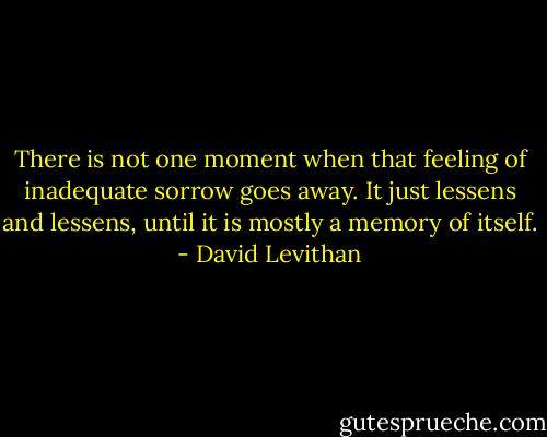 There is not one moment when that feeling of inadequate sorrow goes away. It just lessens and lessens, until it is mostly a memory of itself. - David Levithan