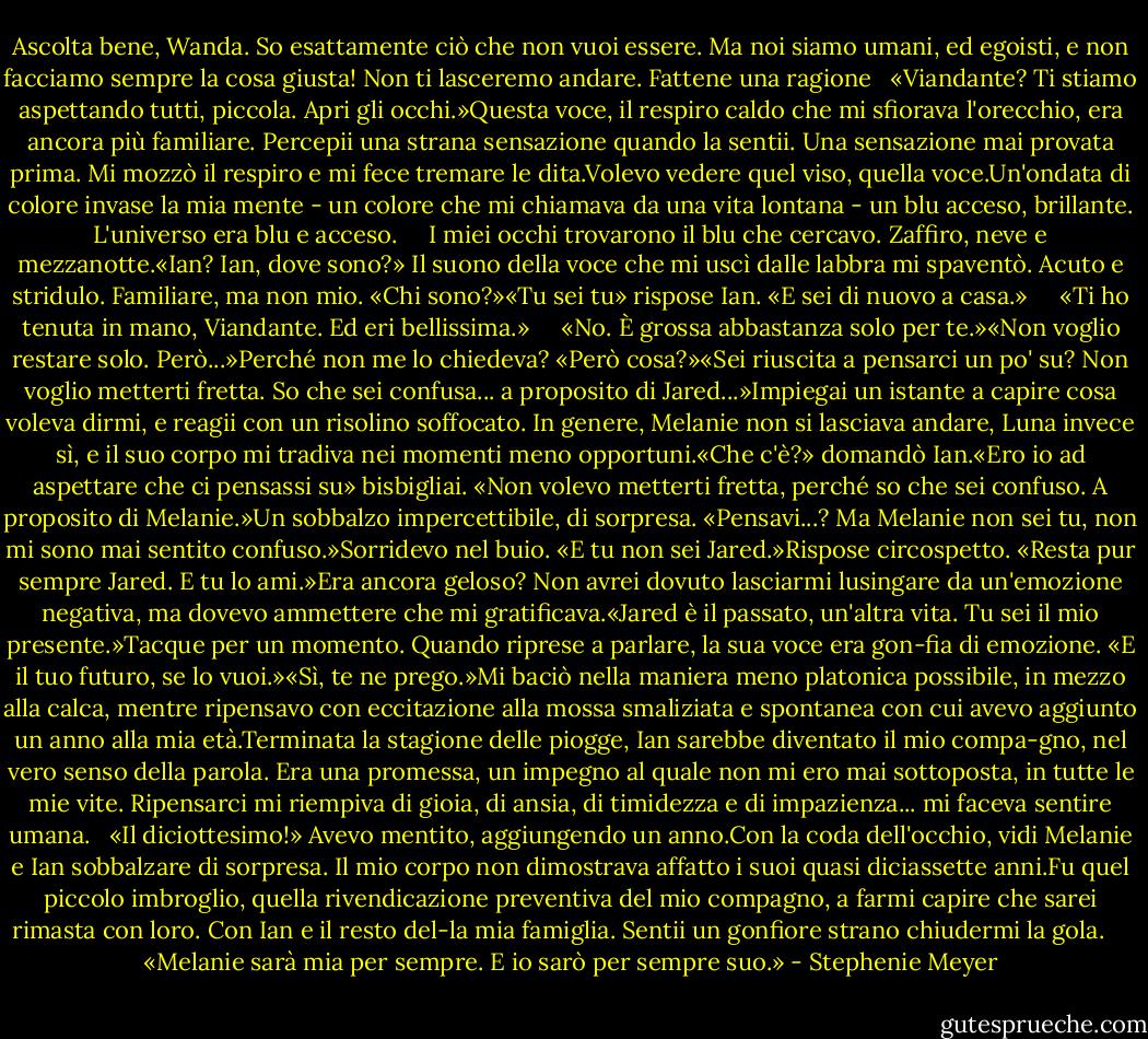 Ascolta bene, Wanda. So esattamente ciò che non vuoi essere. Ma noi siamo umani, ed egoisti, e non facciamo sempre la cosa giusta! Non ti lasceremo andare. Fattene una ragione<br /> <br />«Viandante? Ti stiamo aspettando tutti, piccola. Apri gli occhi.»Questa voce, il respiro caldo che mi sfiorava l'orecchio, era ancora più familiare. Percepii una strana sensazione quando la sentii. Una sensazione mai provata prima. Mi mozzò il respiro e mi fece tremare le dita.Volevo vedere quel viso, quella voce.Un'ondata di colore invase la mia mente - un colore che mi chiamava da una vita lontana - un blu acceso, brillante. L'universo era blu e acceso.<br /> <br /> <br />I miei occhi trovarono il blu che cercavo. Zaffiro, neve e mezzanotte.«Ian? Ian, dove sono?» Il suono della voce che mi uscì dalle labbra mi spaventò. Acuto e stridulo. Familiare, ma non mio. «Chi sono?»«Tu sei tu» rispose Ian. «E sei di nuovo a casa.»<br /> <br /> <br />«Ti ho tenuta in mano, Viandante. Ed eri bellissima.»<br /> <br /> <br />«No. È grossa abbastanza solo per te.»«Non voglio restare solo. Però...»Perché non me lo chiedeva? «Però cosa?»«Sei riuscita a pensarci un po' su? Non voglio metterti fretta. So che sei confusa... a proposito di Jared...»Impiegai un istante a capire cosa voleva dirmi, e reagii con un risolino soffocato. In genere, Melanie non si lasciava andare, Luna invece sì, e il suo corpo mi tradiva nei momenti meno opportuni.«Che c'è?» domandò Ian.«Ero io ad aspettare che ci pensassi su» bisbigliai. «Non volevo metterti fretta, perché so che sei confuso. A proposito di Melanie.»Un sobbalzo impercettibile, di sorpresa. «Pensavi...? Ma Melanie non sei tu, non mi sono mai sentito confuso.»Sorridevo nel buio. «E tu non sei Jared.»Rispose circospetto. «Resta pur sempre Jared. E tu lo ami.»Era ancora geloso? Non avrei dovuto lasciarmi lusingare da un'emozione negativa, ma dovevo ammettere che mi gratificava.«Jared è il passato, un'altra vita. Tu sei il mio presente.»Tacque per un momento. Quando riprese a parlare, la sua voce era gon-fia di emozione. «E il tuo futuro, se lo vuoi.»«Sì, te ne prego.»Mi baciò nella maniera meno platonica possibile, in mezzo alla calca, mentre ripensavo con eccitazione alla mossa smaliziata e spontanea con cui avevo aggiunto un anno alla mia età.Terminata la stagione delle piogge, Ian sarebbe diventato il mio compa-gno, nel vero senso della parola. Era una promessa, un impegno al quale non mi ero mai sottoposta, in tutte le mie vite. Ripensarci mi riempiva di gioia, di ansia, di timidezza e di impazienza... mi faceva sentire umana.<br /> <br />«Il diciottesimo!» Avevo mentito, aggiungendo un anno.Con la coda dell'occhio, vidi Melanie e Ian sobbalzare di sorpresa. Il mio corpo non dimostrava affatto i suoi quasi diciassette anni.Fu quel piccolo imbroglio, quella rivendicazione preventiva del mio compagno, a farmi capire che sarei rimasta con loro. Con Ian e il resto del-la mia famiglia. Sentii un gonfiore strano chiudermi la gola.<br /> <br /> <br />«Melanie sarà mia per sempre. E io sarò per sempre suo.» - Stephenie Meyer