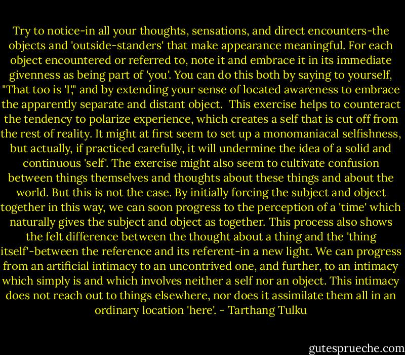 Try to notice-in all your thoughts, sensations, and direct encounters-the objects and 'outside-standers' that make appearance meaningful. For each object encountered or referred to, note it and embrace it in its immediate givenness as being part of 'you'. You can do this both by saying to yourself, "That too is 'I'," and by extending your sense of located awareness to embrace the apparently separate and distant object.<br /><br />This exercise helps to counteract the tendency to polarize experience, which creates a self that is cut off from the rest of reality. It might at first seem to set up a monomaniacal selfishness, but actually, if practiced carefully, it will undermine the idea of a solid and continuous 'self'. The exercise might also seem to cultivate confusion between things themselves and thoughts about these things and about the world. But this is not the case. By initially forcing the subject and object together in this way, we can soon progress to the perception of a 'time' which naturally gives the subject and object as together. This process also shows the felt difference between the thought about a thing and the 'thing itself'-between the reference and its referent-in a new light. We can progress from an artificial intimacy to an uncontrived one, and further, to an intimacy which simply is and which involves neither a self nor an object. This intimacy does not reach out to things elsewhere, nor does it assimilate them all in an ordinary location 'here'. - Tarthang Tulku