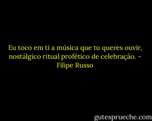 Eu toco em ti a música que tu queres ouvir, nostálgico ritual profético de celebração. - Filipe Russo