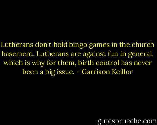 Lutherans don't hold bingo games in the church basement. Lutherans are against fun in general, which is why for them, birth control has never been a big issue. - Garrison Keillor