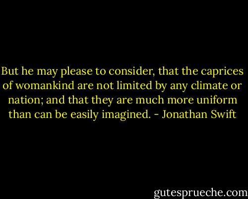 But he may please to consider, that the caprices of womankind are not limited by any climate or nation; and that they are much more uniform than can be easily imagined. - Jonathan Swift