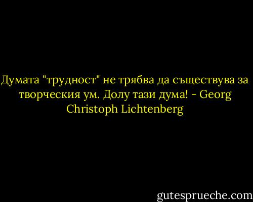 Думата "трудност" не трябва да съществува за творческия ум. Долу тази дума! - Georg Christoph Lichtenberg