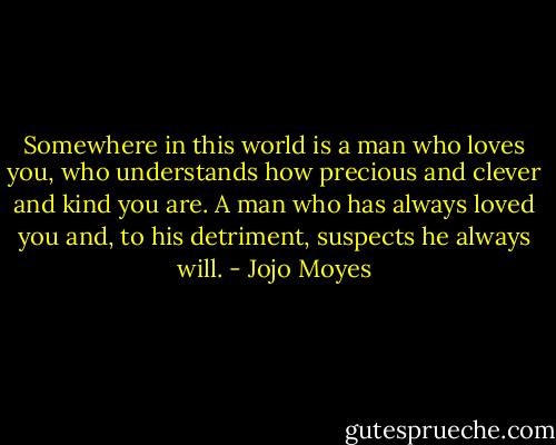 Somewhere in this world is a man who loves you, who understands how precious and clever and kind you are. A man who has always loved you and, to his detriment, suspects he always will. - Jojo Moyes