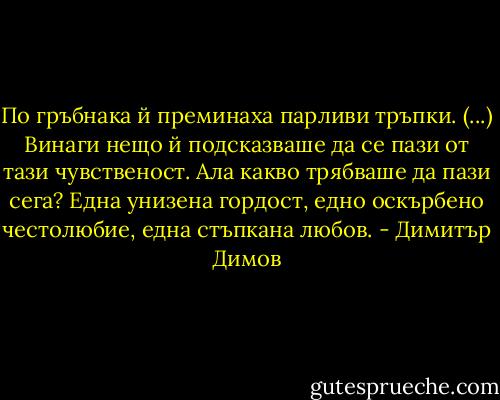 По гръбнака й преминаха парливи тръпки. (...) Винаги нещо й подсказваше да се пази от тази чувственост. Ала какво трябваше да пази сега? Една унизена гордост, едно оскърбено честолюбие, една стъпкана любов. - Димитър Димов