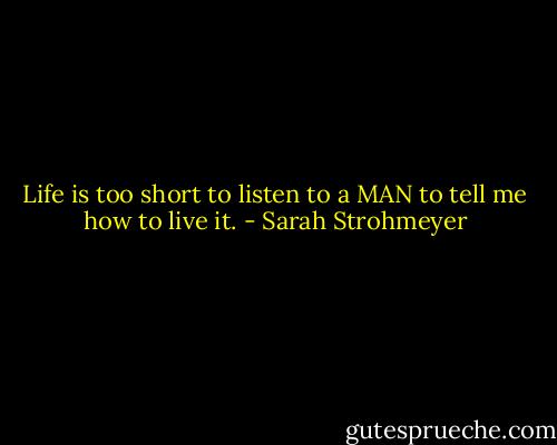 Life is too short to listen to a MAN to tell me how to live it. - Sarah Strohmeyer