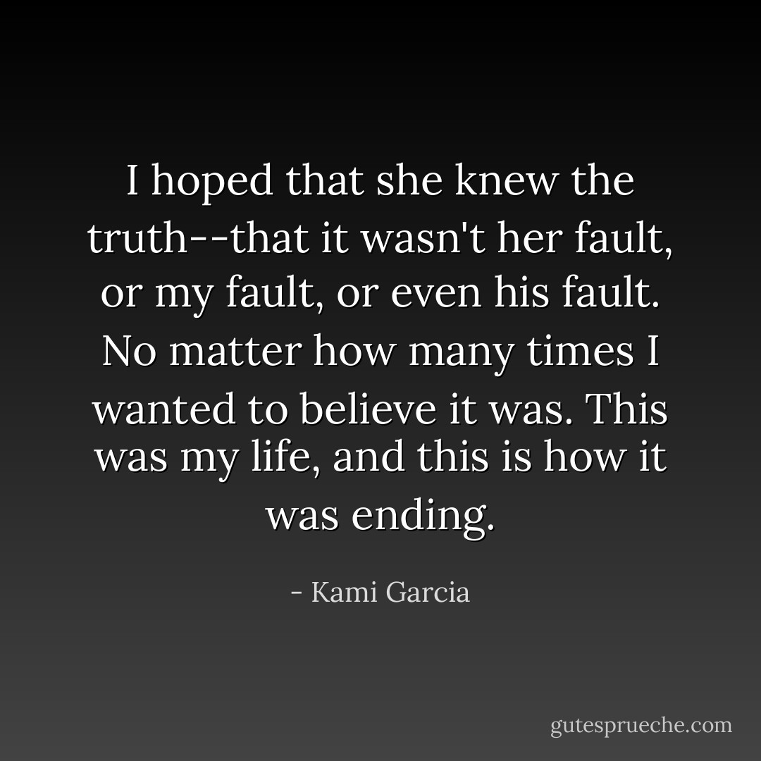 I hoped that she knew the truth--that it wasn't her fault, or my fault, or even his fault. No matter how many times I wanted to believe it was. This was my life, and this is how it was ending. - Kami Garcia