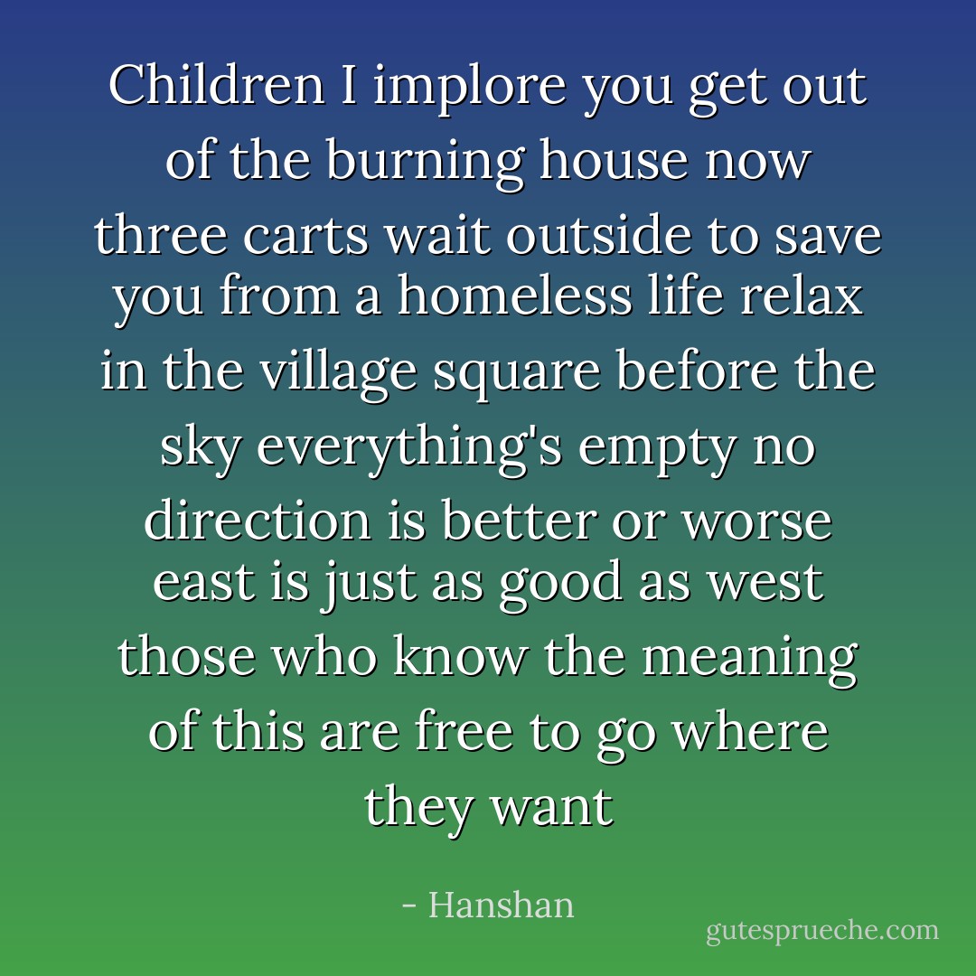Children I implore you<br />get out of the burning house now<br />three carts wait outside<br />to save you from a homeless life<br />relax in the village square<br />before the sky everything's empty<br />no direction is better or worse<br />east is just as good as west<br />those who know the meaning of this<br />are free to go where they want - Hanshan