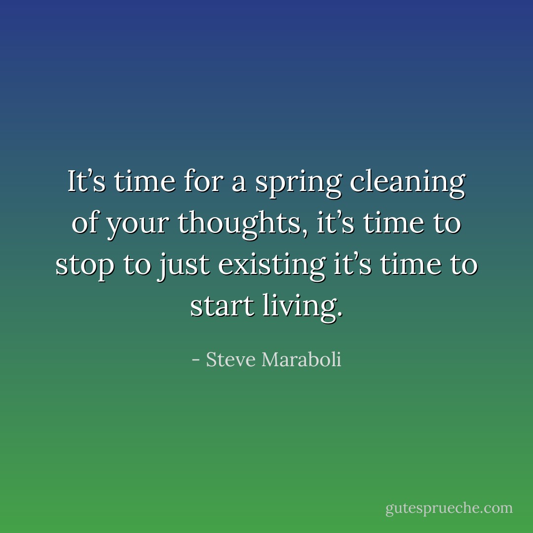 It’s time for a spring cleaning of your thoughts, it’s time to stop to just existing it’s time to start living. - Steve Maraboli