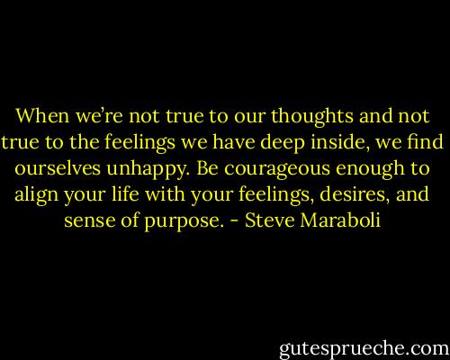When we’re not true to our thoughts and not true to the feelings we have deep inside, we find ourselves unhappy. Be courageous enough to align your life with your feelings, desires, and sense of purpose. - Steve Maraboli